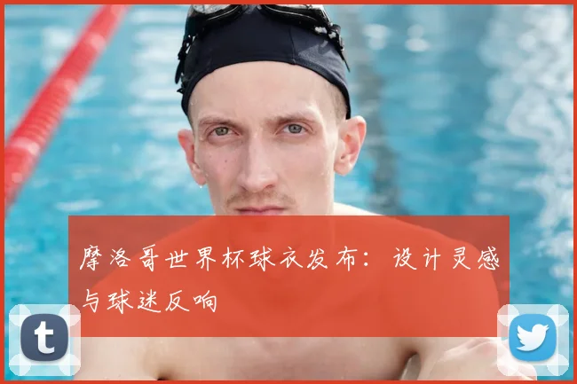 摩洛哥世界杯球衣发布：设计灵感与球迷反响