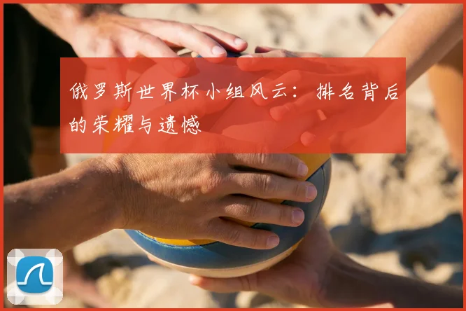 俄罗斯世界杯小组风云：排名背后的荣耀与遗憾