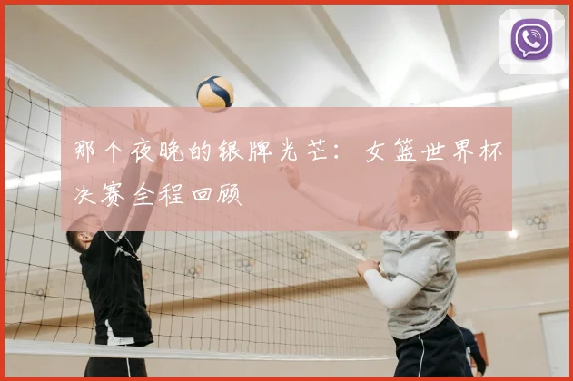 那个夜晚的银牌光芒:女篮世界杯决赛全程回顾