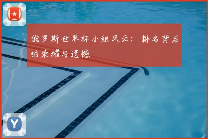 俄罗斯世界杯小组风云:排名背后的荣耀与遗憾