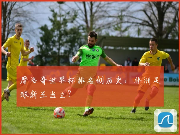 摩洛哥世界杯排名创历史，非洲足球新王当立？