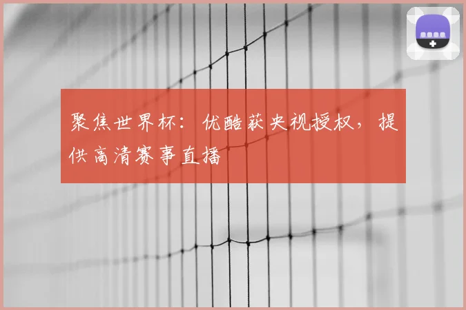 聚焦世界杯：优酷获央视授权，提供高清赛事直播