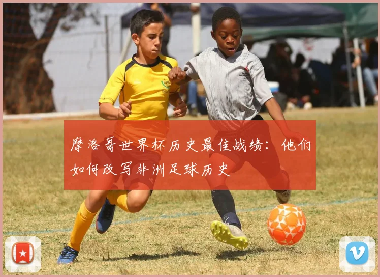 摩洛哥世界杯历史最佳战绩：他们如何改写非洲足球历史