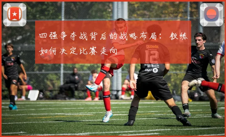 四强争夺战背后的战略布局：教练如何决定比赛走向