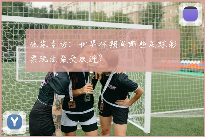 独家专访:世界杯期间哪些足球彩票玩法最受欢迎?