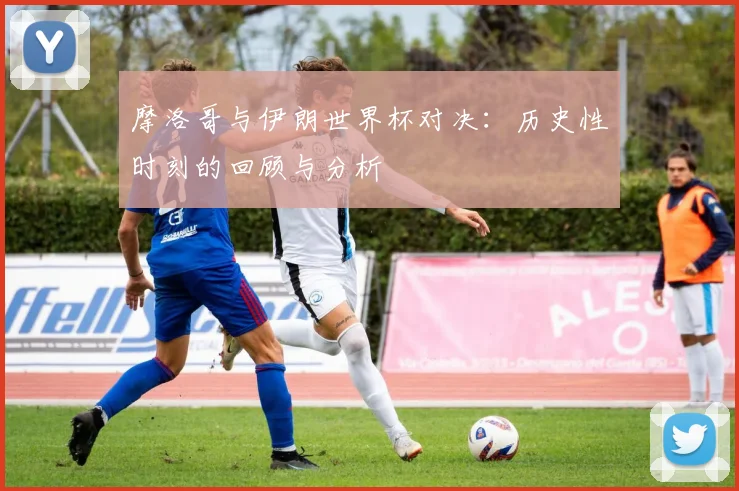 摩洛哥与伊朗世界杯对决：历史性时刻的回顾与分析
