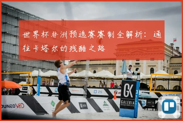 世界杯非洲预选赛赛制全解析：通往卡塔尔的残酷之路