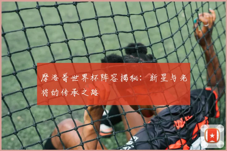 摩洛哥世界杯阵容揭秘：新星与老将的传承之路