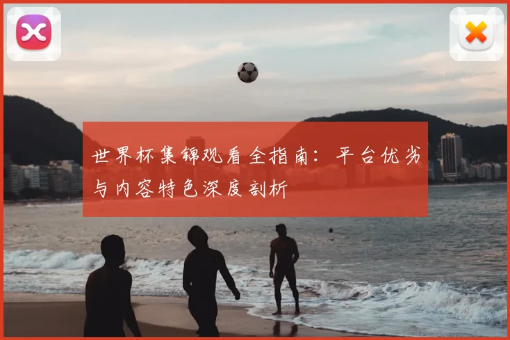 世界杯集锦观看全指南：平台优劣与内容特色深度剖析