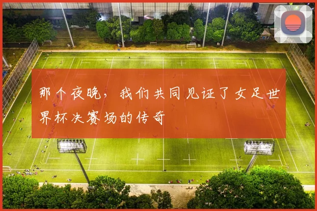那个夜晚，我们共同见证了女足世界杯决赛场的传奇