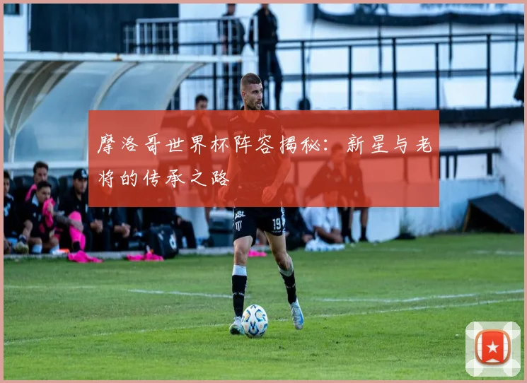 摩洛哥世界杯阵容揭秘：新星与老将的传承之路