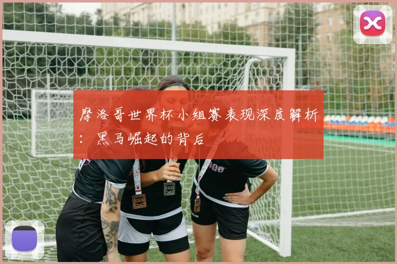 摩洛哥世界杯小组赛表现深度解析：黑马崛起的背后