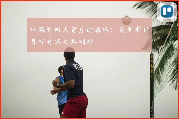 四强时间点背后的战略：俄罗斯世界杯晋级之路剖析
