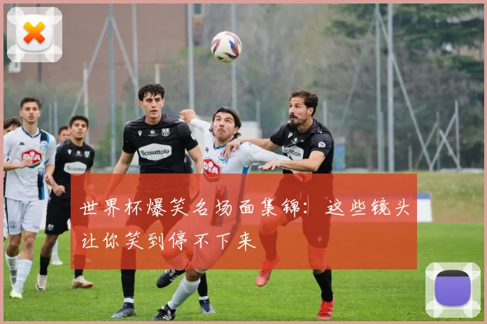 世界杯爆笑名场面集锦:这些镜头让你笑到停不下来