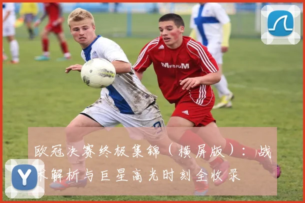 欧冠决赛终极集锦（横屏版）：战术解析与巨星高光时刻全收录