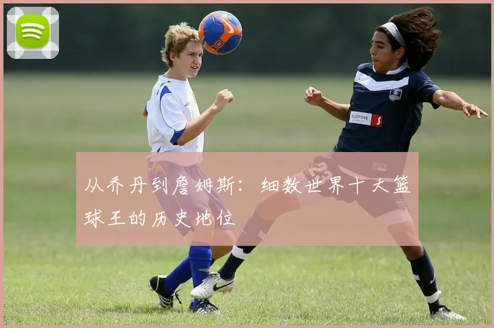 从乔丹到詹姆斯：细数世界十大篮球王的历史地位