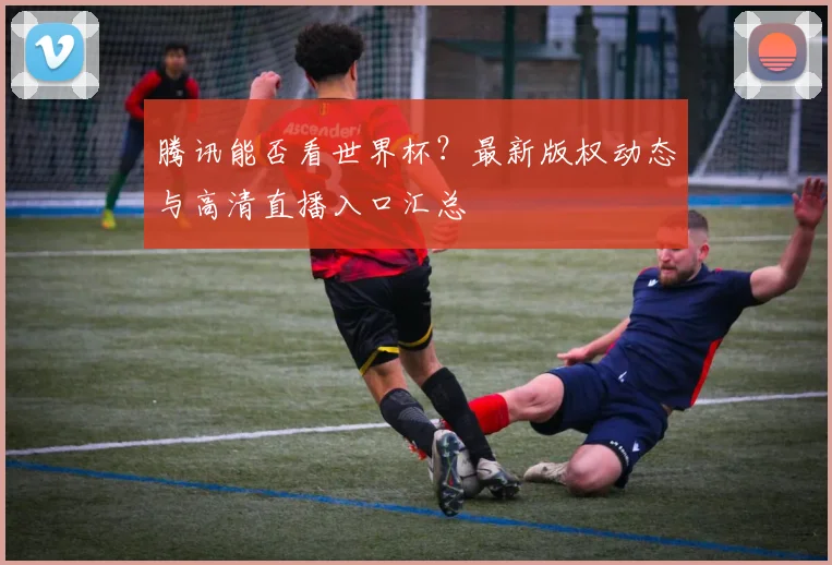 腾讯能否看世界杯？最新版权动态与高清直播入口汇总
