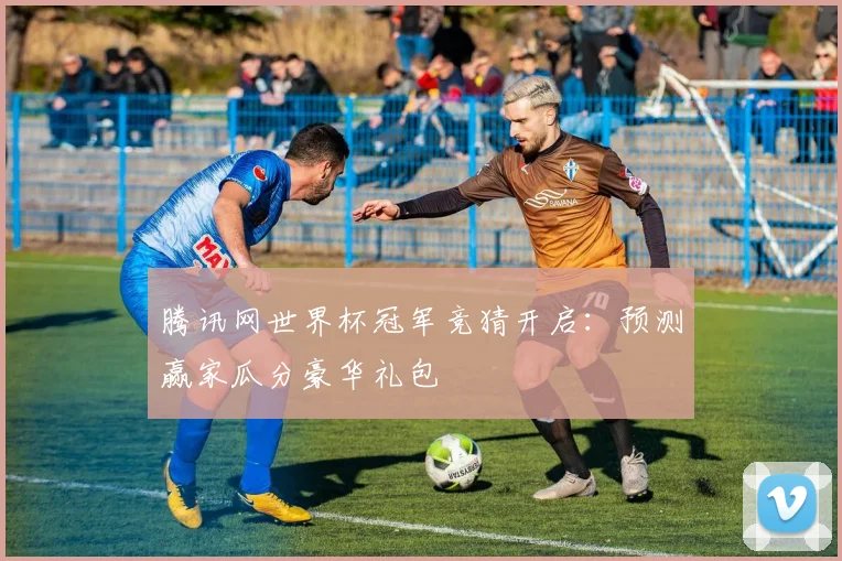 腾讯网世界杯冠军竞猜开启：预测赢家瓜分豪华礼包