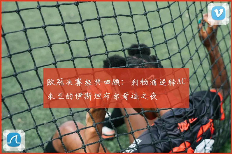欧冠决赛经典回顾：利物浦逆转AC米兰的伊斯坦布尔奇迹之夜