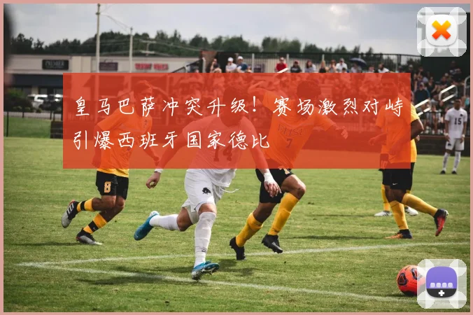 皇马巴萨冲突升级！赛场激烈对峙引爆西班牙国家德比