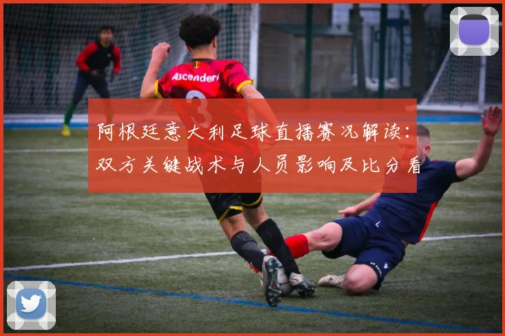 阿根廷意大利足球直播赛况解读：双方关键战术与人员影响及比分看点