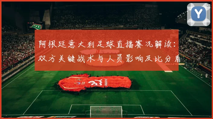 阿根廷意大利足球直播赛况解读：双方关键战术与人员影响及比分看点