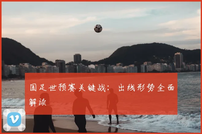 国足世预赛关键战:出线形势全面解读