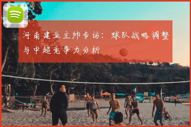 河南建业主帅专访：球队战略调整与中超竞争力分析