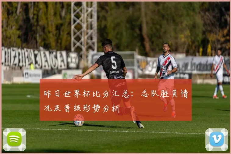 昨日世界杯比分汇总：各队胜负情况及晋级形势分析