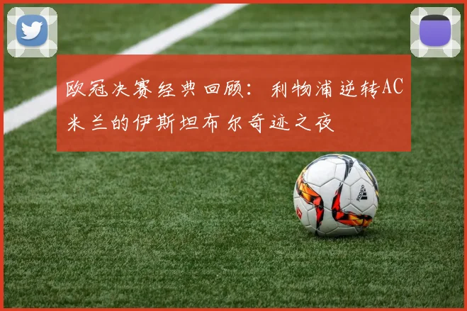 欧冠决赛经典回顾：利物浦逆转AC米兰的伊斯坦布尔奇迹之夜